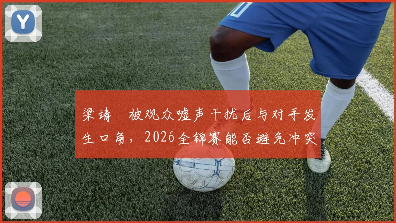 梁靖崑被观众嘘声干扰后与对手发生口角，2026全锦赛能否避免冲突升级