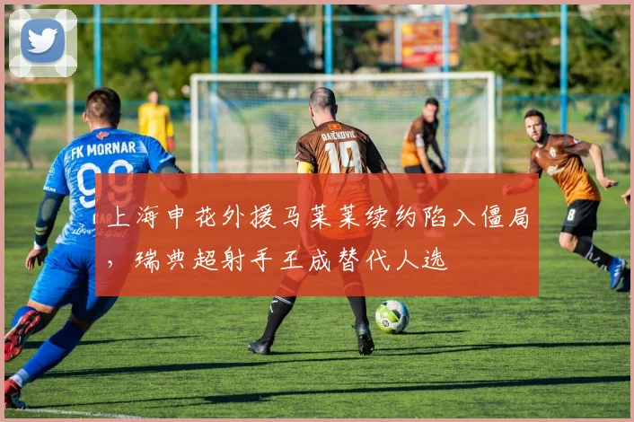 上海申花外援马莱莱续约陷入僵局,瑞典超射手王成替代人选