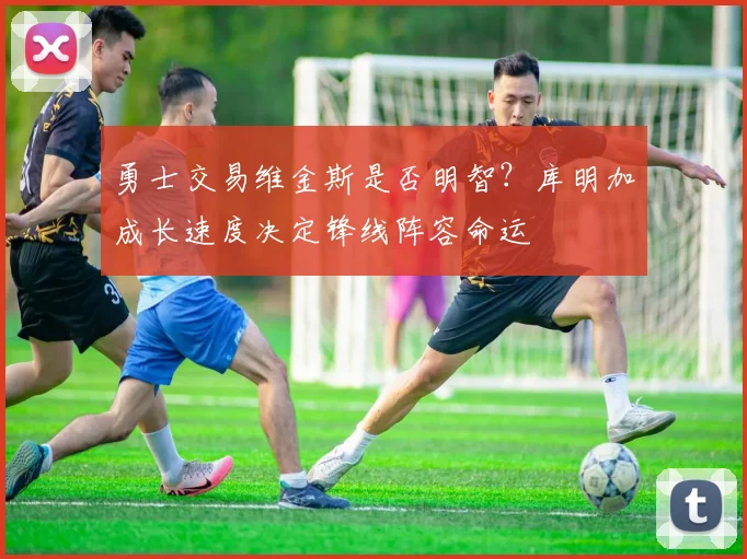 勇士交易维金斯是否明智？库明加成长速度决定锋线阵容命运