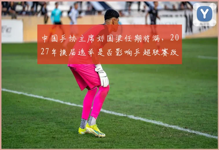 中国乒协主席刘国梁任期将满，2027年换届选举是否影响乒超联赛改革？