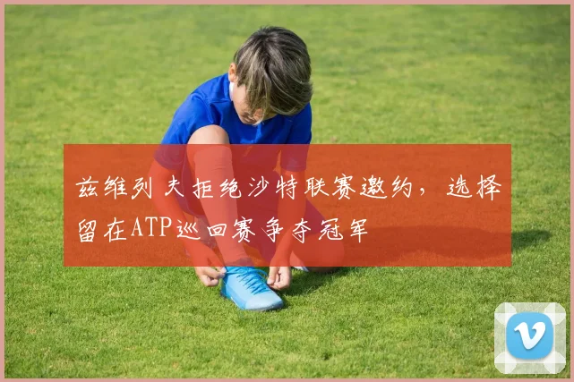 兹维列夫拒绝沙特联赛邀约,选择留在ATP巡回赛争夺冠军