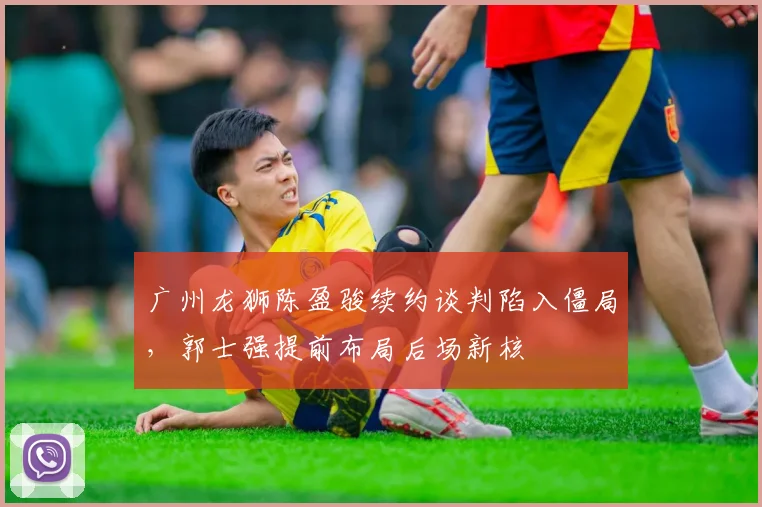广州龙狮陈盈骏续约谈判陷入僵局，郭士强提前布局后场新核